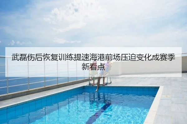 武磊伤后恢复训练提速海港前场压迫变化成赛季新看点